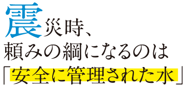 震災時、頼みの綱になるのは「安全に管理された水」