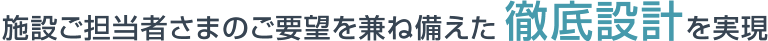 施設ご担当者さまのご要望を兼ね備えた徹底設計を実現