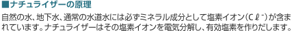 ナチュライザーの原理 自然の水、地下水、通常の水道水には必ずミネラル成分として塩素イオン（C?-）が含まれています。ナチュライザーはその塩素イオンを電気分解し、有効塩素を作りだします。